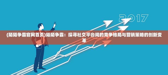 (陌陌争霸官网首页)陌陌争霸：探寻社交平台间的竞争格局与营销策略的创新变革