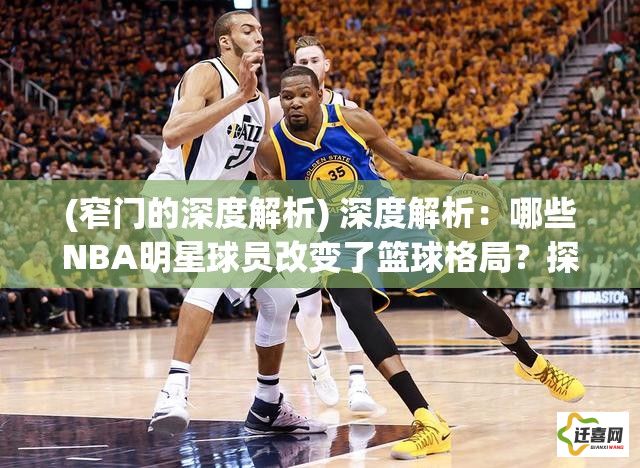 (窄门的深度解析) 深度解析：哪些NBA明星球员改变了篮球格局？探索他们背后的力量与影响力对NBA的长远贡献！